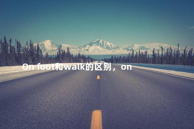 On foot和walk的区别，on foot和walk的区别及用法